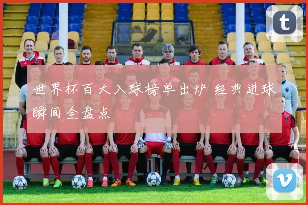 世界杯百大入球榜单出炉 经典进球瞬间全盘点