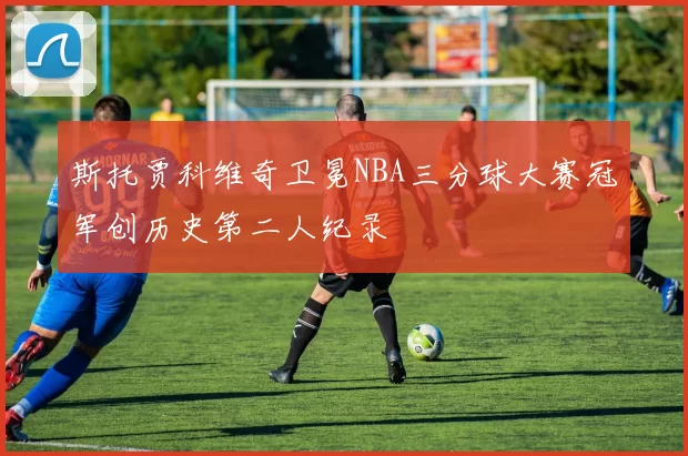 斯托贾科维奇卫冕NBA三分球大赛冠军创历史第二人纪录