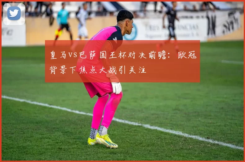 皇马vs巴萨国王杯对决前瞻：欧冠背景下焦点大战引关注