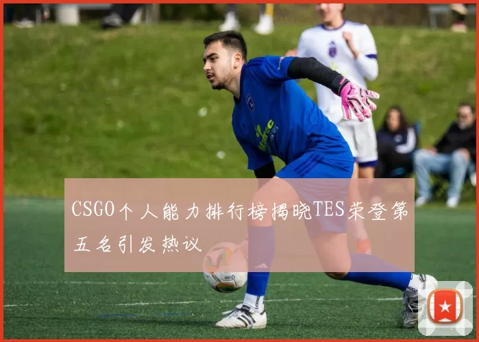 CSGO个人能力排行榜揭晓TES荣登第五名引发热议