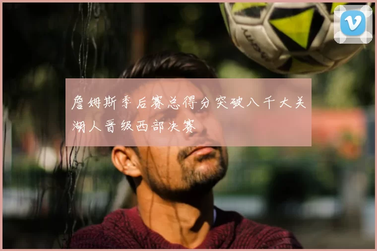 詹姆斯季后赛总得分突破八千大关湖人晋级西部决赛
