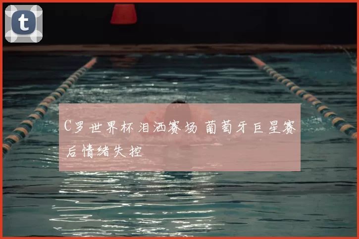 C罗世界杯泪洒赛场 葡萄牙巨星赛后情绪失控