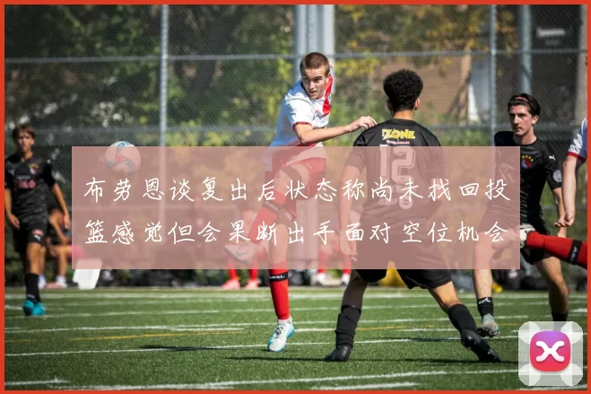 布劳恩谈复出后状态称尚未找回投篮感觉但会果断出手面对空位机会