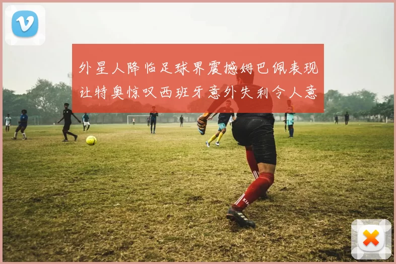 外星人降临足球界震撼姆巴佩表现让特奥惊叹西班牙意外失利令人意外