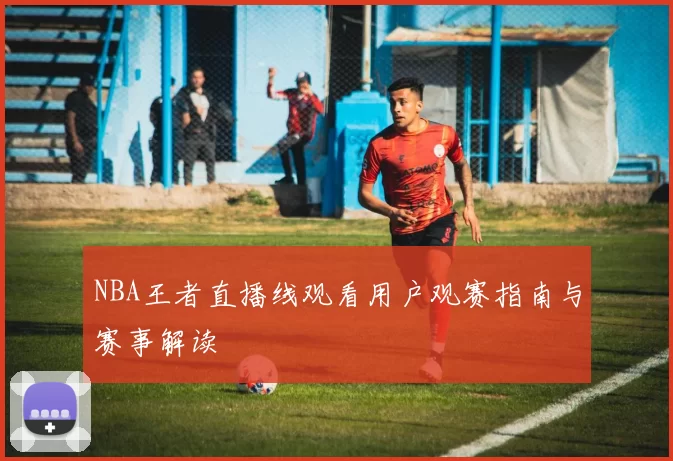 NBA王者直播线观看用户观赛指南与赛事解读