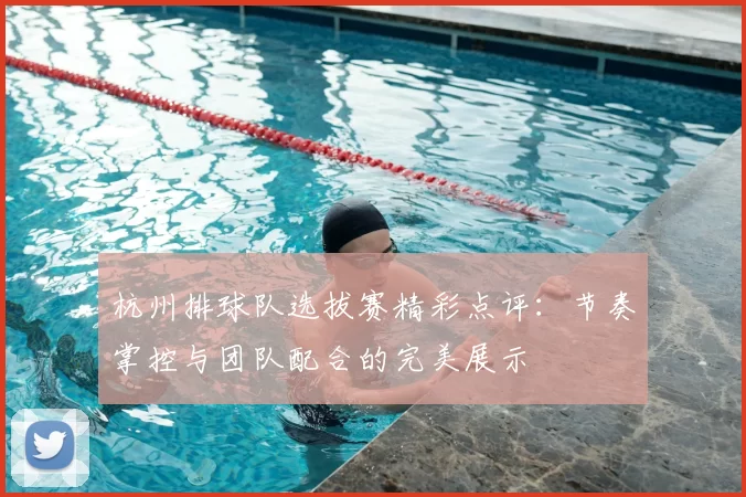 杭州排球队选拔赛精彩点评：节奏掌控与团队配合的完美展示