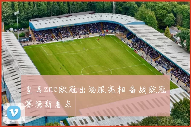 皇马zne欧冠出场服亮相 备战欧冠赛场新看点