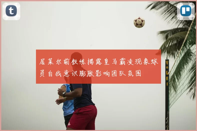 居莱尔前教练揭露皇马霸凌现象球员自我意识膨胀影响团队氛围