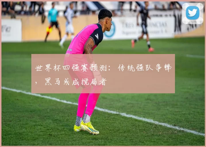 世界杯四强赛预测：传统强队争锋，黑马或成搅局者