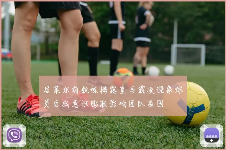 居莱尔前教练揭露皇马霸凌现象球员自我意识膨胀影响团队氛围