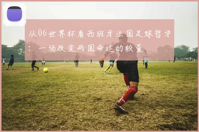 从06世界杯看西班牙法国足球哲学:一场改变两国命运的较量