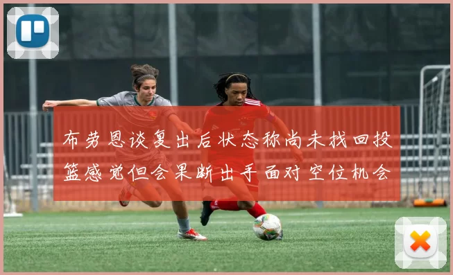 布劳恩谈复出后状态称尚未找回投篮感觉但会果断出手面对空位机会