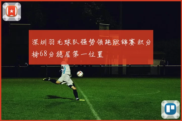 深圳羽毛球队强势领跑欧锦赛积分榜68分稳居第一位置