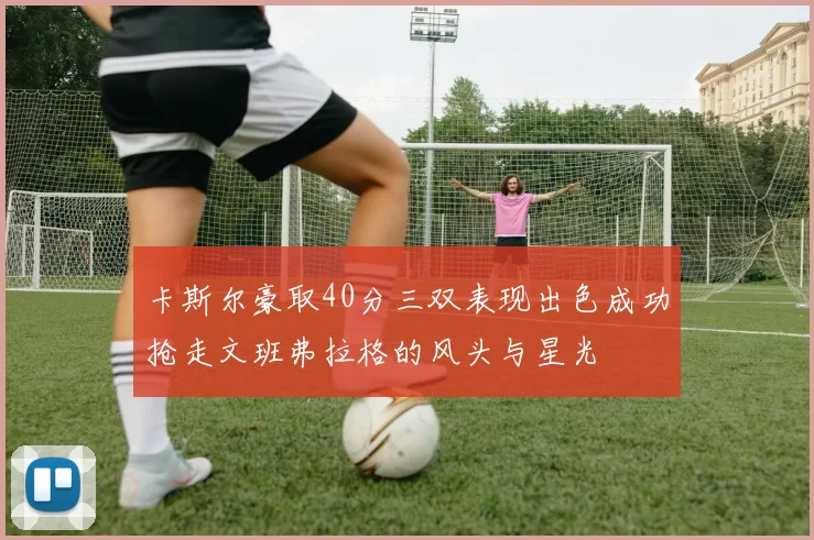 卡斯尔豪取40分三双表现出色成功抢走文班弗拉格的风头与星光