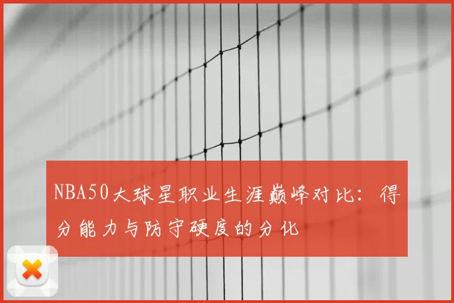 NBA50大球星职业生涯巅峰对比：得分能力与防守硬度的分化