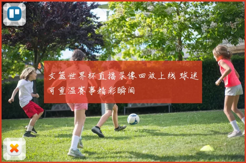 女篮世界杯直播录像回放上线 球迷可重温赛事精彩瞬间