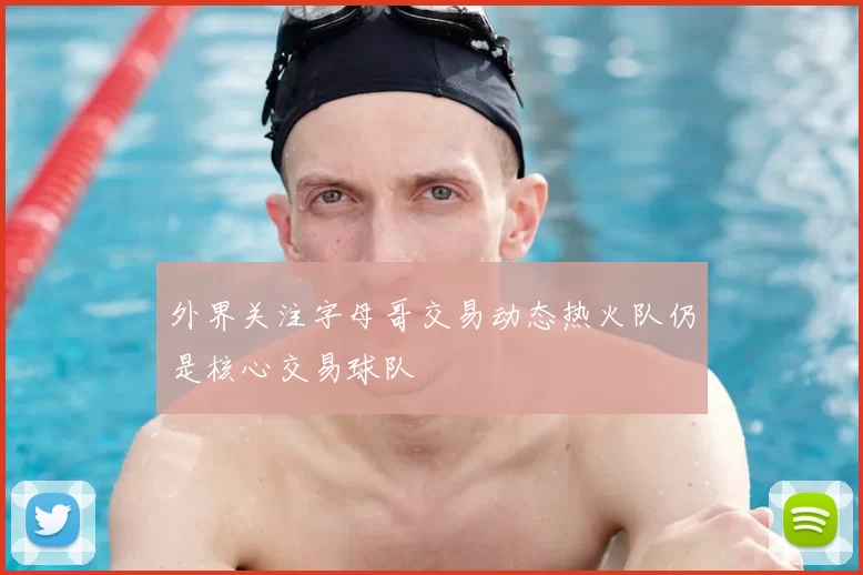 外界关注字母哥交易动态热火队仍是核心交易球队
