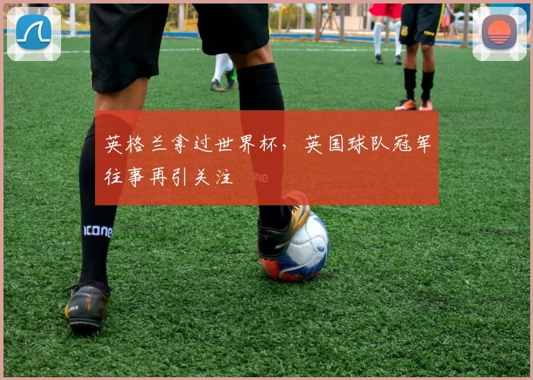英格兰拿过世界杯,英国球队冠军往事再引关注