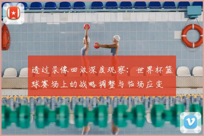 透过录像回放深度观察:世界杯篮球赛场上的战略调整与临场应变
