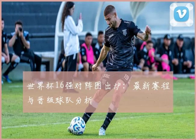世界杯16强对阵图出炉：最新赛程与晋级球队分析