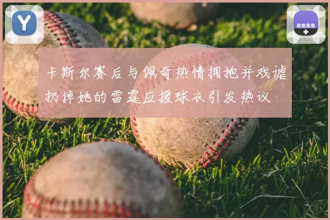 卡斯尔赛后与佩奇热情拥抱并戏谑扔掉她的雷霆应援球衣引发热议