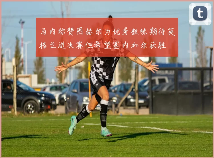 马内称赞图赫尔为优秀教练期待英格兰进决赛但希望塞内加尔获胜