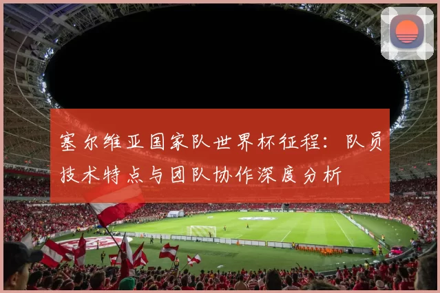 塞尔维亚国家队世界杯征程:队员技术特点与团队协作深度分析