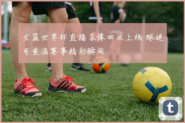 女篮世界杯直播录像回放上线 球迷可重温赛事精彩瞬间