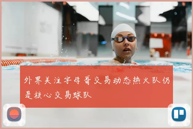外界关注字母哥交易动态热火队仍是核心交易球队