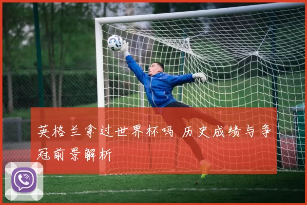 英格兰拿过世界杯吗 历史成绩与争冠前景解析