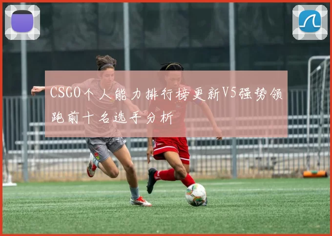 CSGO个人能力排行榜更新V5强势领跑前十名选手分析