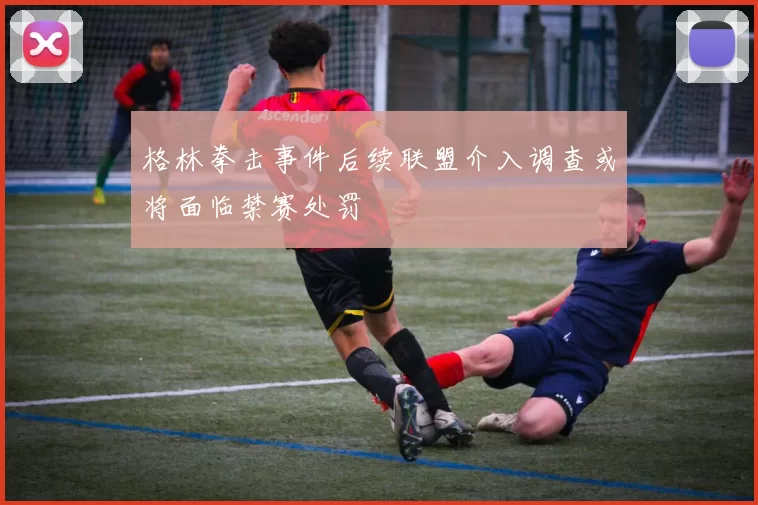格林拳击事件后续联盟介入调查或将面临禁赛处罚