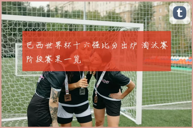 巴西世界杯十六强比分出炉 淘汰赛阶段赛果一览