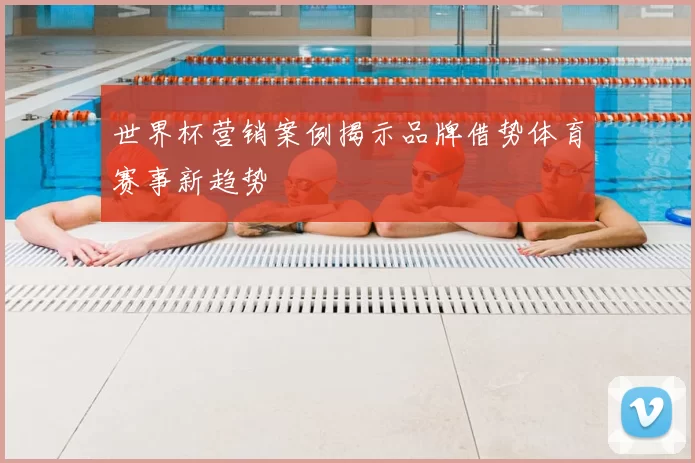 世界杯营销案例揭示品牌借势体育赛事新趋势