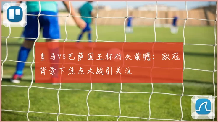 皇马vs巴萨国王杯对决前瞻：欧冠背景下焦点大战引关注