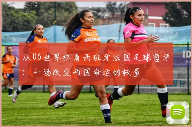 从06世界杯看西班牙法国足球哲学：一场改变两国命运的较量