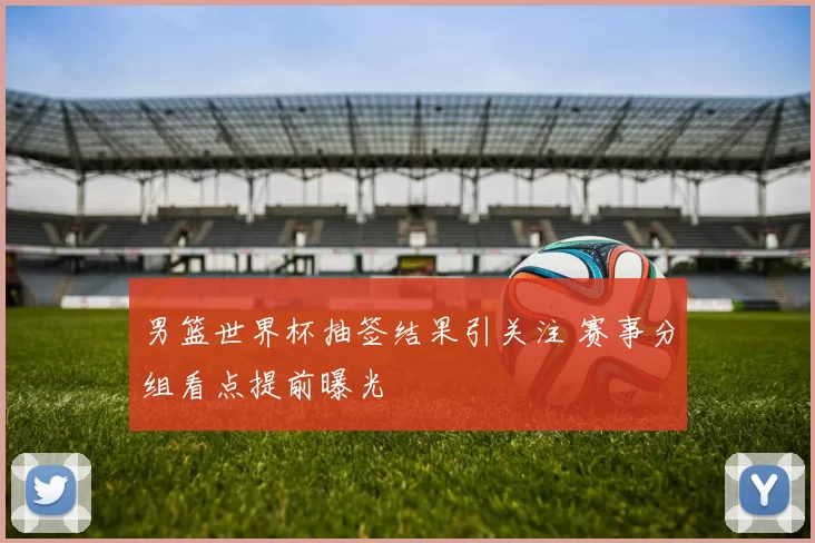 男篮世界杯抽签结果引关注 赛事分组看点提前曝光