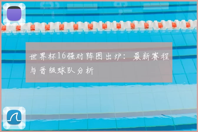 世界杯16强对阵图出炉：最新赛程与晋级球队分析