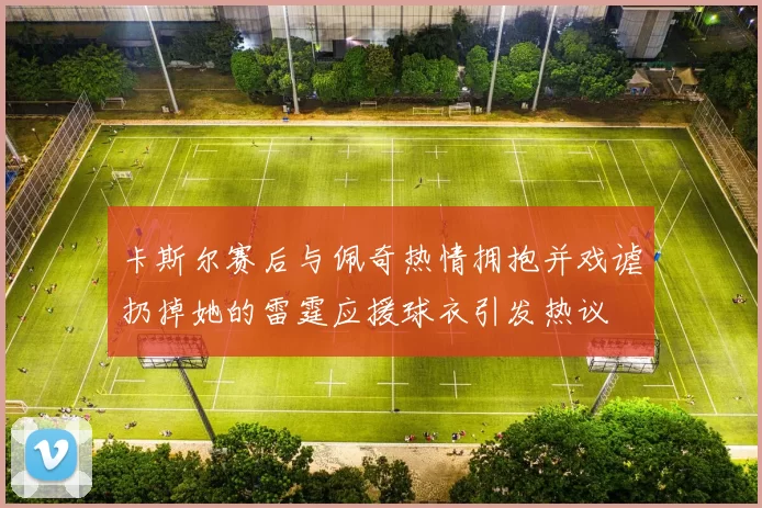卡斯尔赛后与佩奇热情拥抱并戏谑扔掉她的雷霆应援球衣引发热议