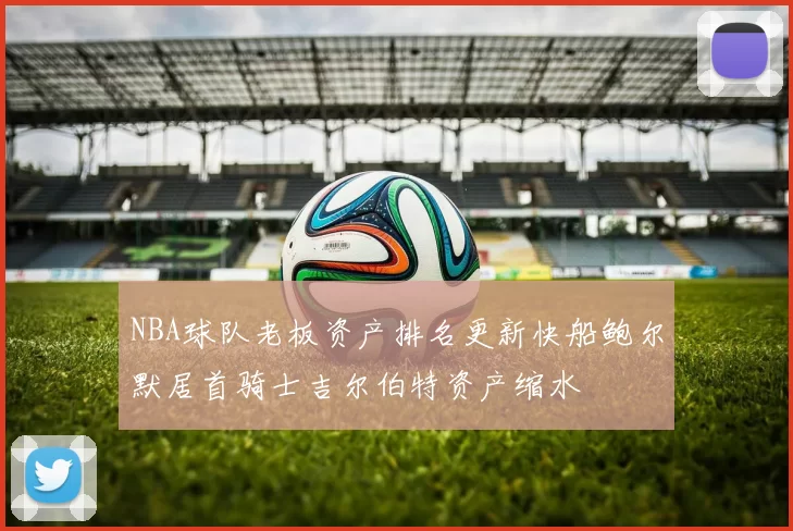 NBA球队老板资产排名更新快船鲍尔默居首骑士吉尔伯特资产缩水